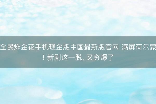 全民炸金花手机现金版中国最新版官网 满屏荷尔蒙! 新剧这一脱, 又夯爆了