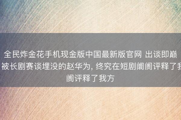 全民炸金花手机现金版中国最新版官网 出谈即巅峰， 被长剧赛谈埋没的赵华为， 终究在短剧阛阓评释了我方