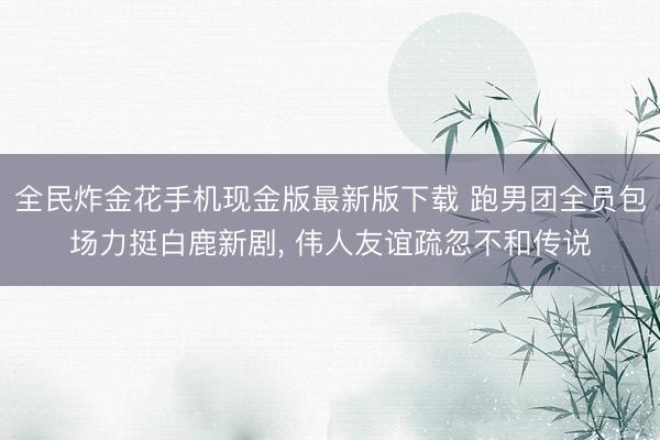 全民炸金花手机现金版最新版下载 跑男团全员包场力挺白鹿新剧， 伟人友谊疏忽不和传说