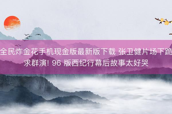 全民炸金花手机现金版最新版下载 张卫健片场下跪求群演! 96 版西纪行幕后故事太好哭