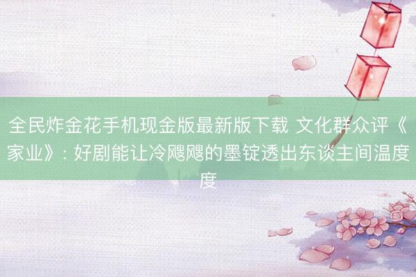 全民炸金花手机现金版最新版下载 文化群众评《家业》: 好剧能让冷飕飕的墨锭透出东谈主间温度