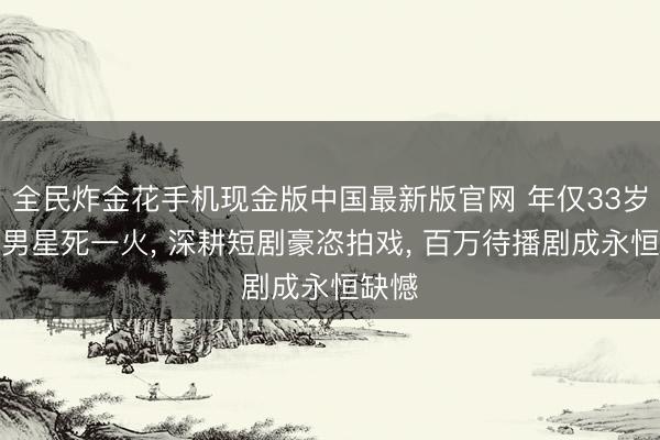 全民炸金花手机现金版中国最新版官网 年仅33岁当红男星死一火, 深耕短剧豪恣拍戏, 百万待播剧成永恒缺憾