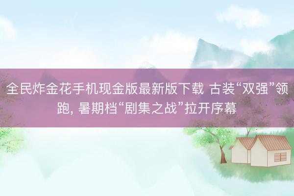 全民炸金花手机现金版最新版下载 古装“双强”领跑， 暑期档“剧集之战”拉开序幕