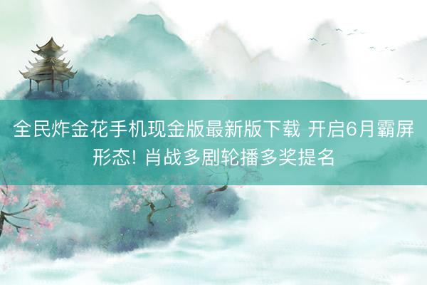 全民炸金花手机现金版最新版下载 开启6月霸屏形态! 肖战多剧轮播多奖提名