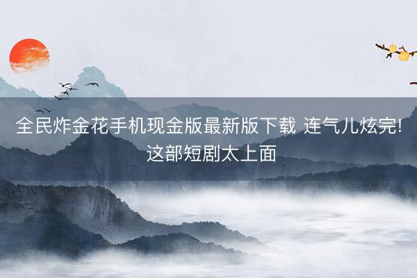 全民炸金花手机现金版最新版下载 连气儿炫完! 这部短剧太上面