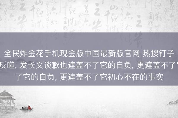 全民炸金花手机现金版中国最新版官网 热搜钉子户跑男， 终被流量反噬， 发长文谈歉也遮盖不了它的自负， 更遮盖不了它初心不在的事实