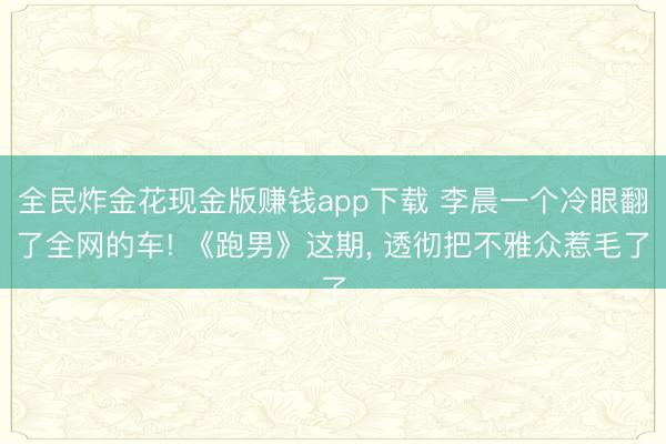 全民炸金花现金版赚钱app下载 李晨一个冷眼翻了全网的车! 《跑男》这期, 透彻把不雅众惹毛了