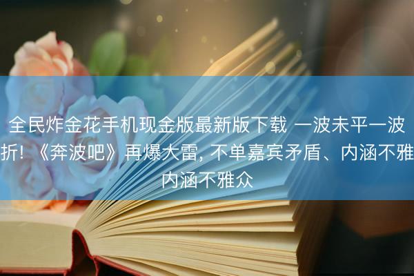 全民炸金花手机现金版最新版下载 一波未平一波三折! 《奔波吧》再爆大雷， 不单嘉宾矛盾、内涵不雅众