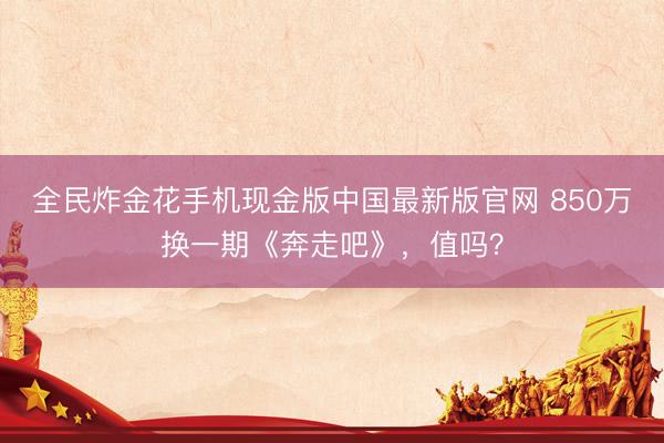 全民炸金花手机现金版中国最新版官网 850万换一期《奔走吧》,值吗?