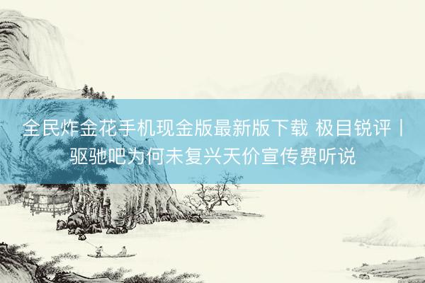 全民炸金花手机现金版最新版下载 极目锐评丨驱驰吧为何未复兴天价宣传费听说