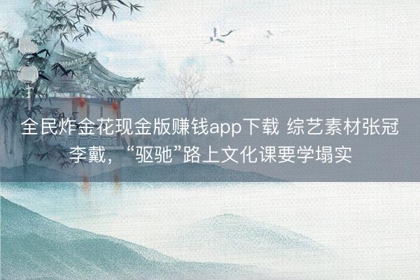 全民炸金花现金版赚钱app下载 综艺素材张冠李戴，“驱驰”路上文化课要学塌实