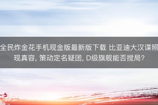 全民炸金花手机现金版最新版下载 比亚迪大汉谍照现真容， 策动定名疑团， D级旗舰能否搅局?