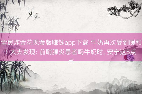 全民炸金花现金版赚钱app下载 牛奶再次受到暖和! 大夫发现: 前哨腺炎患者喝牛奶时, 安宁这5点