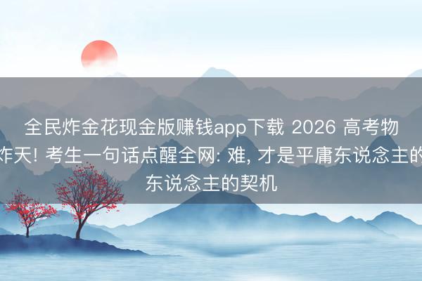 全民炸金花现金版赚钱app下载 2026 高考物理难炸天! 考生一句话点醒全网: 难, 才是平庸东说念主的契机