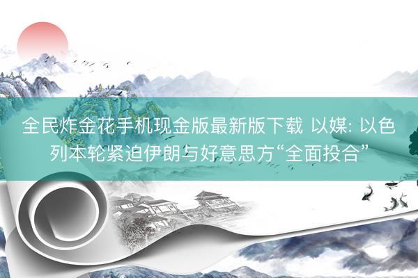 全民炸金花手机现金版最新版下载 以媒: 以色列本轮紧迫伊朗与好意思方“全面投合”
