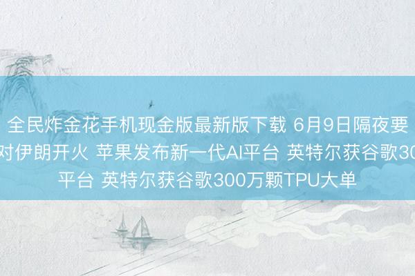 全民炸金花手机现金版最新版下载 6月9日隔夜要闻: 以色列暂缓对伊朗开火 苹果发布新一代AI平台 英特尔获谷歌300万颗TPU大单