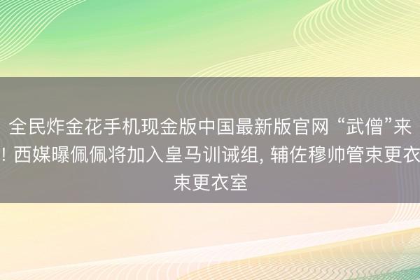 全民炸金花手机现金版中国最新版官网 “武僧”来了! 西媒曝佩佩将加入皇马训诫组， 辅佐穆帅管束更衣室