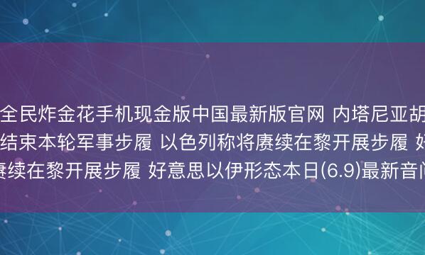 全民炸金花手机现金版中国最新版官网 内塔尼亚胡晓示要紧决定， 伊朗已结束本轮军事步履 以色列称将赓续在黎开展步履 好意思以伊形态本日(6.9)最新音问动态