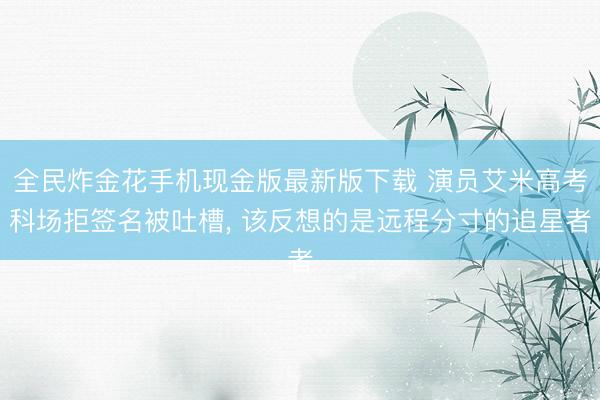 全民炸金花手机现金版最新版下载 演员艾米高考科场拒签名被吐槽， 该反想的是远程分寸的追星者