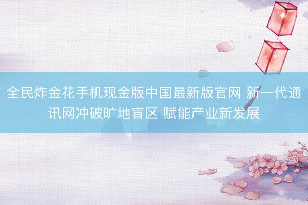 全民炸金花手机现金版中国最新版官网 新一代通讯网冲破旷地盲区 赋能产业新发展