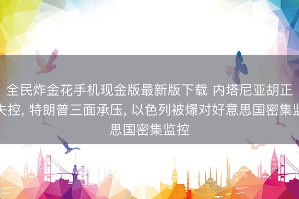 全民炸金花手机现金版最新版下载 内塔尼亚胡正在失控， 特朗普三面承压， 以色列被爆对好意思国密集监控