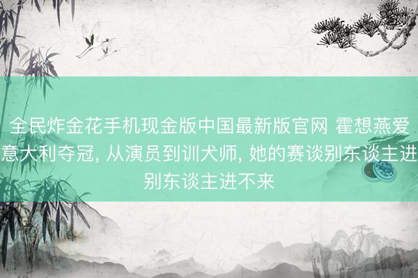 全民炸金花手机现金版中国最新版官网 霍想燕爱犬在意大利夺冠， 从演员到训犬师， 她的赛谈别东谈主进不来