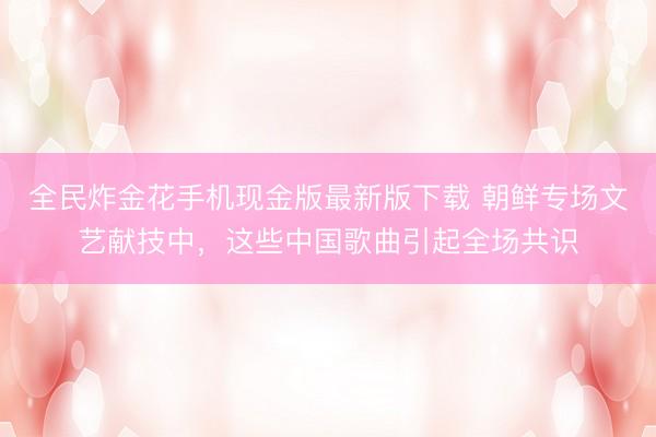 全民炸金花手机现金版最新版下载 朝鲜专场文艺献技中，这些中国歌曲引起全场共识