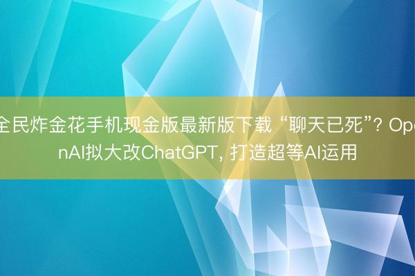 全民炸金花手机现金版最新版下载 “聊天已死”? OpenAI拟大改ChatGPT， 打造超等AI运用