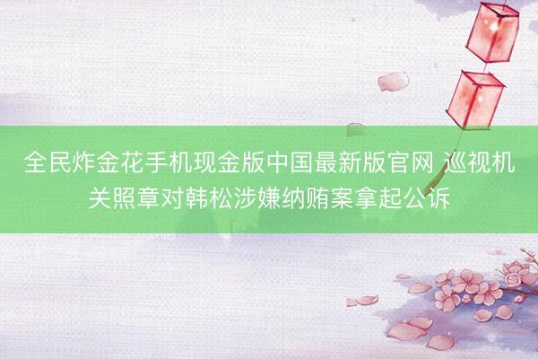 全民炸金花手机现金版中国最新版官网 巡视机关照章对韩松涉嫌纳贿案拿起公诉