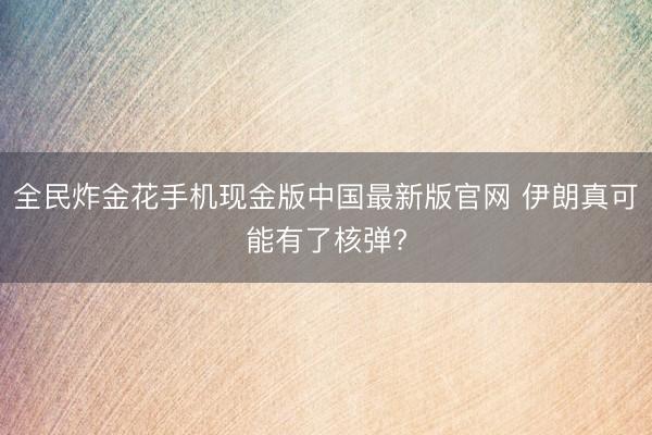 全民炸金花手机现金版中国最新版官网 伊朗真可能有了核弹?