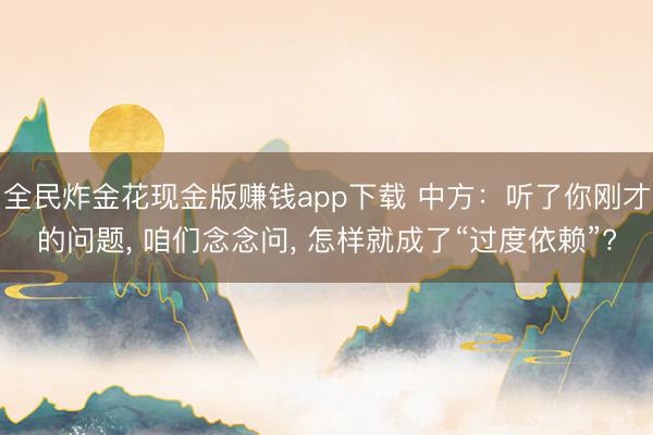全民炸金花现金版赚钱app下载 中方：听了你刚才的问题， 咱们念念问， 怎样就成了“过度依赖”?