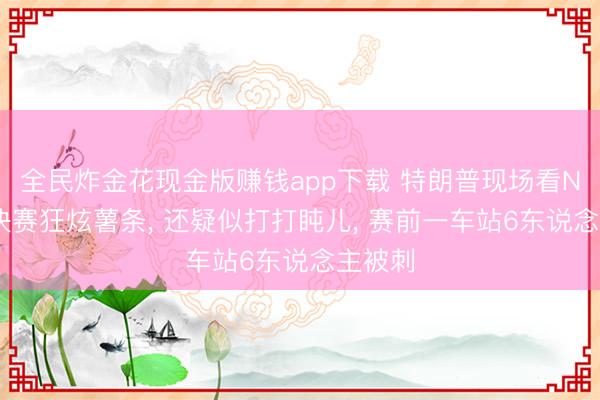 全民炸金花现金版赚钱app下载 特朗普现场看NBA总决赛狂炫薯条， 还疑似打打盹儿， 赛前一车站6东说念主被刺