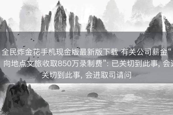 全民炸金花手机现金版最新版下载 有关公司薪金“《驱驰吧》向地点文旅收取850万录制费”: 已关切到此事， 会进取司请问