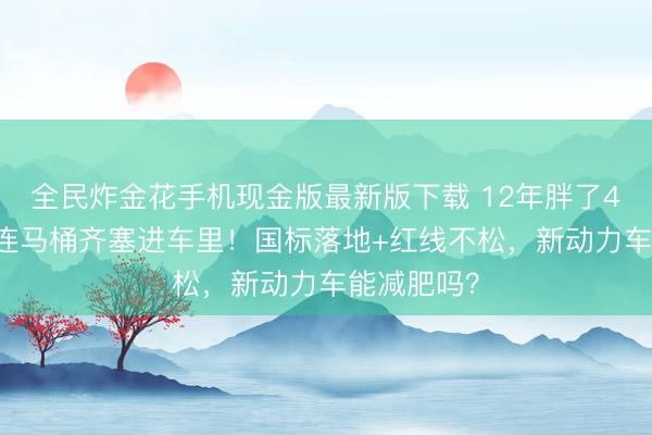 全民炸金花手机现金版最新版下载 12年胖了400公斤,连马桶齐塞进车里!国标落地+红线不松,新动力车能减肥吗?