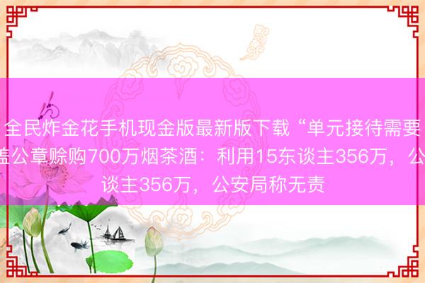 全民炸金花手机现金版最新版下载 “单元接待需要”，女警私盖公章赊购700万烟茶酒：利用15东谈主356万，公安局称无责
