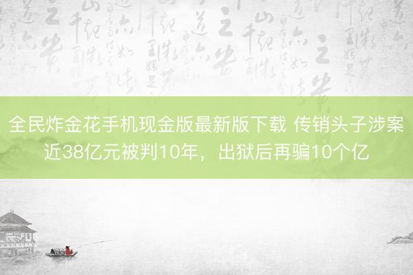 全民炸金花手机现金版最新版下载 传销头子涉案近38亿元被判10年，出狱后再骗10个亿
