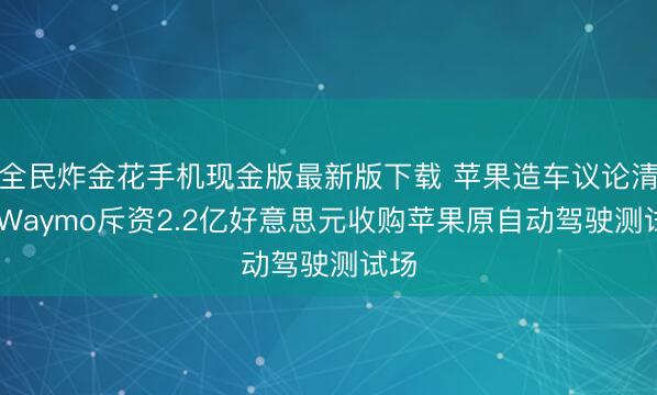 全民炸金花手机现金版最新版下载 苹果造车议论清盘 Waymo斥资2.2亿好意思元收购苹果原自动驾驶测试场