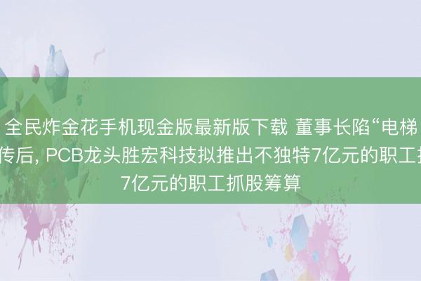 全民炸金花手机现金版最新版下载 董事长陷“电梯亲密”外传后， PCB龙头胜宏科技拟推出不独特7亿元的职工抓股筹算