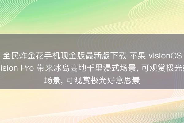 全民炸金花手机现金版最新版下载 苹果 visionOS 27 为 Vision Pro 带来冰岛高地千里浸式场景， 可观赏极光好意思景