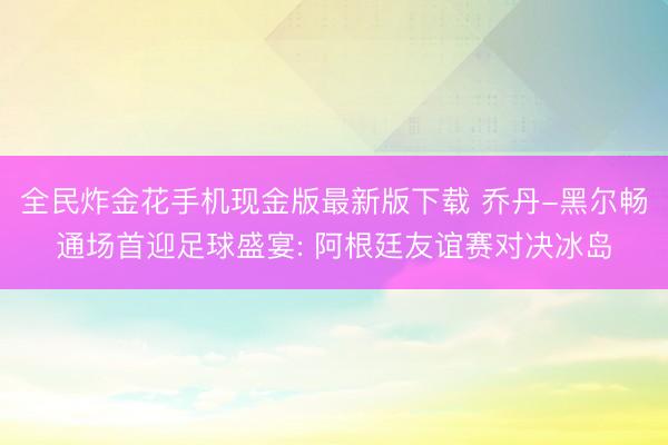 全民炸金花手机现金版最新版下载 乔丹-黑尔畅通场首迎足球盛宴: 阿根廷友谊赛对决冰岛
