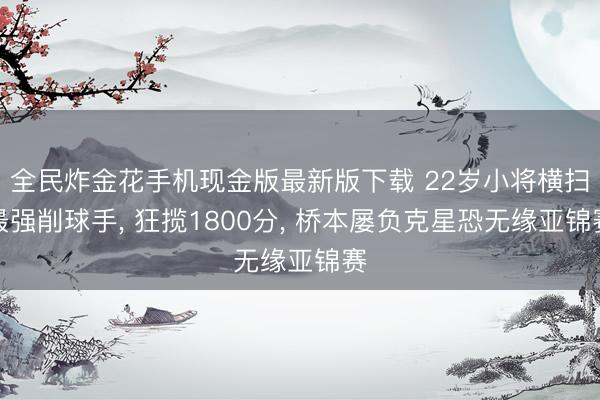 全民炸金花手机现金版最新版下载 22岁小将横扫最强削球手， 狂揽1800分， 桥本屡负克星恐无缘亚锦赛