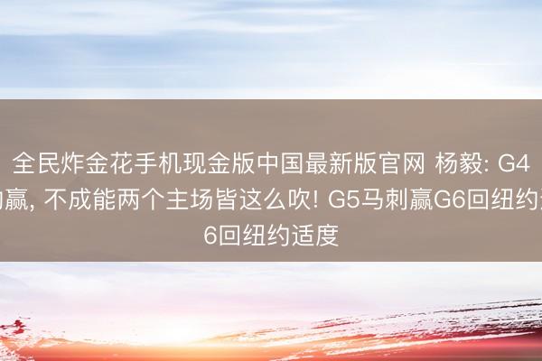 全民炸金花手机现金版中国最新版官网 杨毅: G4纽约赢， 不成能两个主场皆这么吹! G5马刺赢G6回纽约适度