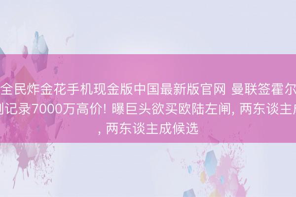 全民炸金花手机现金版中国最新版官网 曼联签霍尔恐需创记录7000万高价! 曝巨头欲买欧陆左闸， 两东谈主成候选