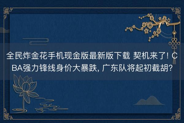 全民炸金花手机现金版最新版下载 契机来了! CBA强力锋线身价大暴跌， 广东队将起初截胡?