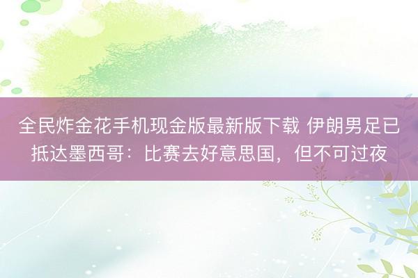 全民炸金花手机现金版最新版下载 伊朗男足已抵达墨西哥：比赛去好意思国，但不可过夜