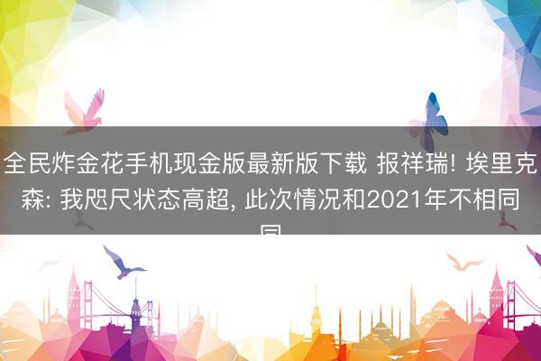 全民炸金花手机现金版最新版下载 报祥瑞! 埃里克森: 我咫尺状态高超， 此次情况和2021年不相同