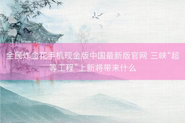 全民炸金花手机现金版中国最新版官网 三峡“超等工程”上新将带来什么