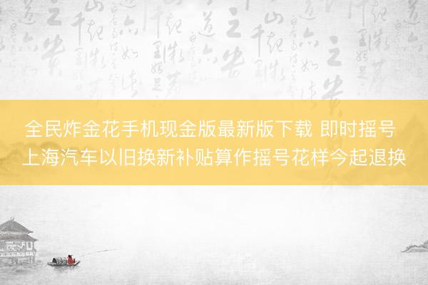 全民炸金花手机现金版最新版下载 即时摇号 上海汽车以旧换新补贴算作摇号花样今起退换
