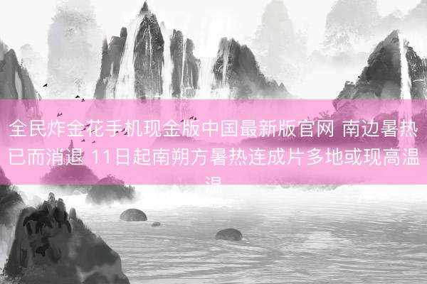 全民炸金花手机现金版中国最新版官网 南边暑热已而消退 11日起南朔方暑热连成片多地或现高温