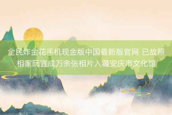 全民炸金花手机现金版中国最新版官网 已故照相家阮宜成万余张相片入藏安庆市文化馆